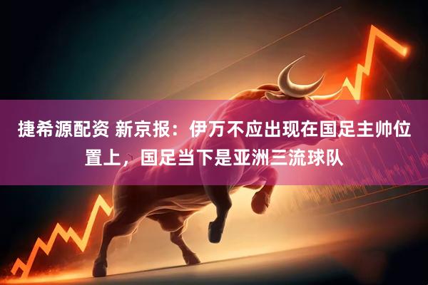 捷希源配资 新京报：伊万不应出现在国足主帅位置上，国足当下是亚洲三流球队