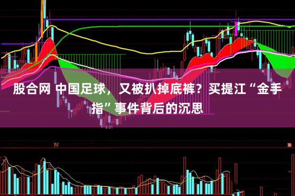 股合网 中国足球，又被扒掉底裤？买提江“金手指”事件背后的沉思