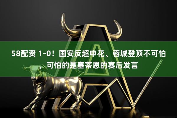 58配资 1-0！国安反超申花、蓉城登顶不可怕，可怕的是塞蒂恩的赛后发言