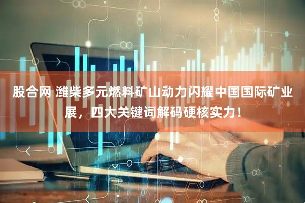 股合网 潍柴多元燃料矿山动力闪耀中国国际矿业展，四大关键词解码硬核实力！