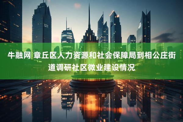 牛融网 章丘区人力资源和社会保障局到相公庄街道调研社区微业建设情况