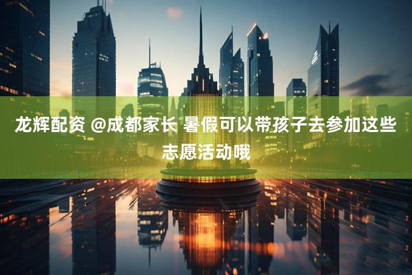 龙辉配资 @成都家长 暑假可以带孩子去参加这些志愿活动哦