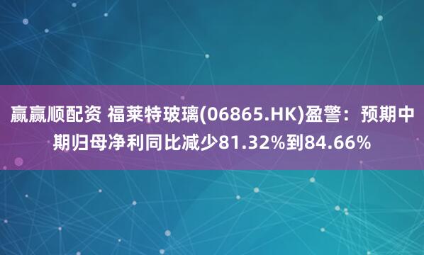 赢赢顺配资 福莱特玻璃(06865.HK)盈警：预期中期归母净利同比减少81.32%到84.66%