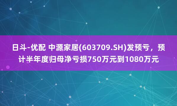 日斗-优配 中源家居(603709.SH)发预亏，预计半年度归母净亏损750万元到1080万元
