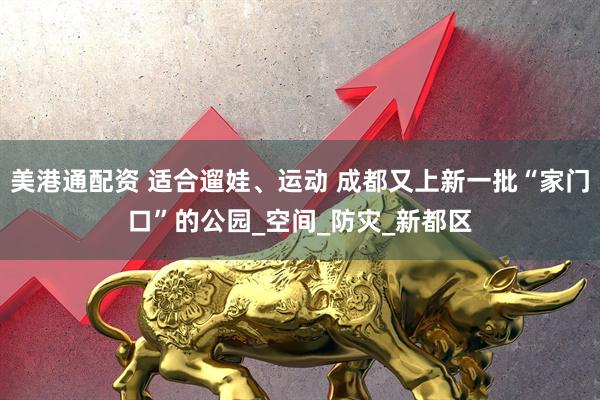 美港通配资 适合遛娃、运动 成都又上新一批“家门口”的公园_空间_防灾_新都区