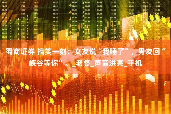 蜀商证券 搞笑一刻：女友说“我睡了”，男友回“峡谷等你”。_老婆_声音洪亮_手机