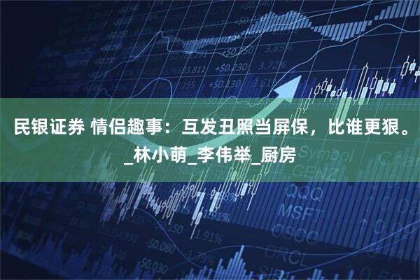 民银证券 情侣趣事：互发丑照当屏保，比谁更狠。_林小萌_李伟举_厨房