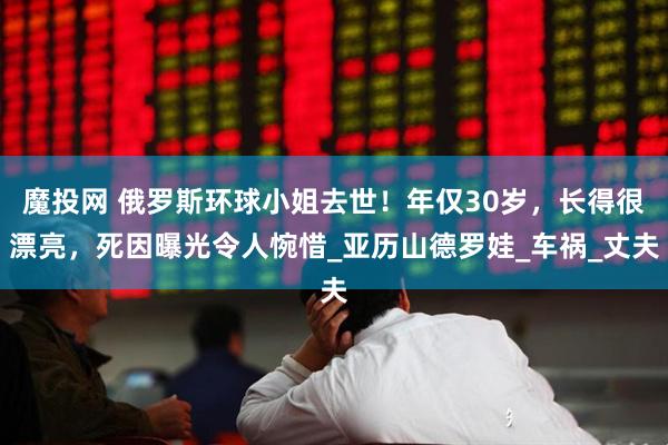 魔投网 俄罗斯环球小姐去世！年仅30岁，长得很漂亮，死因曝光令人惋惜_亚历山德罗娃_车祸_丈夫