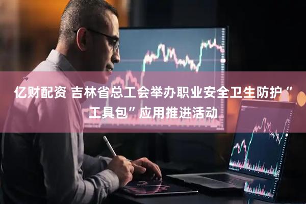 亿财配资 吉林省总工会举办职业安全卫生防护“工具包”应用推进活动