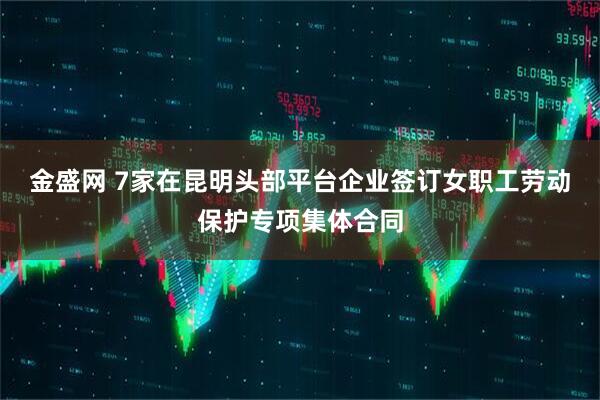 金盛网 7家在昆明头部平台企业签订女职工劳动保护专项集体合同