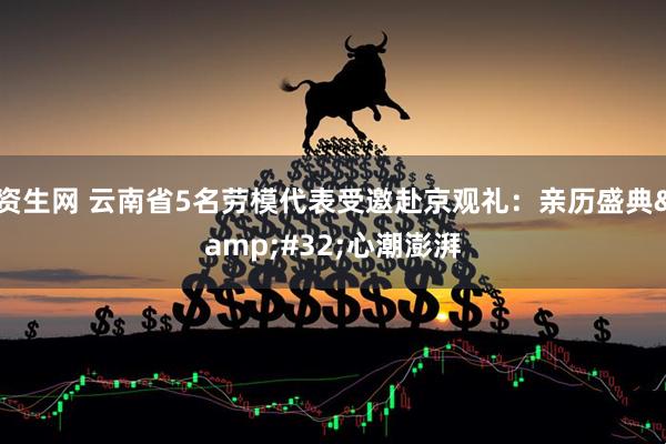 资生网 云南省5名劳模代表受邀赴京观礼：亲历盛典&#32;心潮澎湃