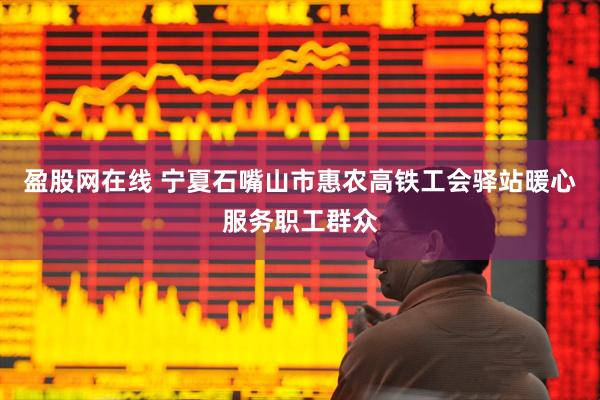 盈股网在线 宁夏石嘴山市惠农高铁工会驿站暖心服务职工群众
