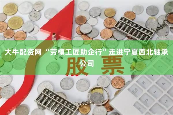 大牛配资网 “劳模工匠助企行”走进宁夏西北轴承公司