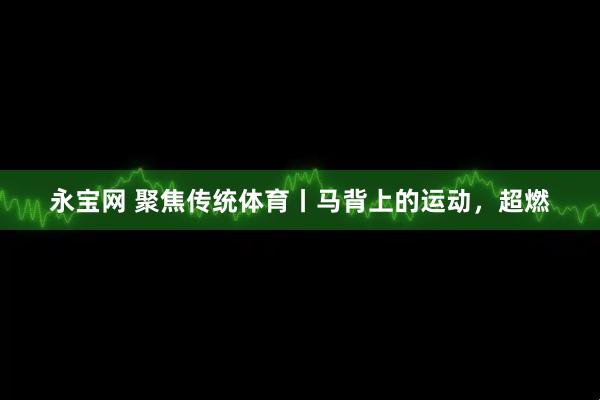 永宝网 聚焦传统体育丨马背上的运动，超燃