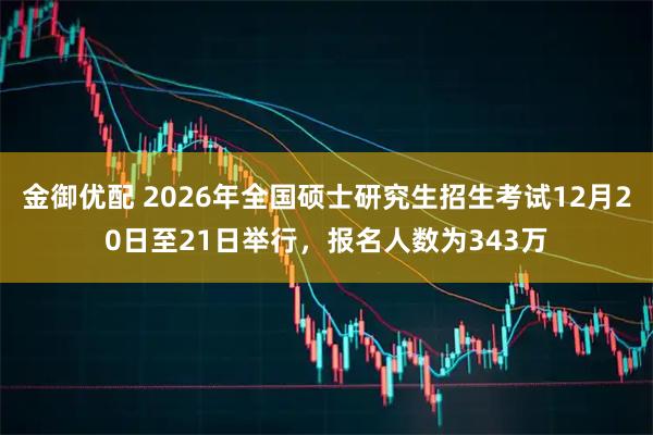 金御优配 2026年全国硕士研究生招生考试12月20日至21日举行，报名人数为343万