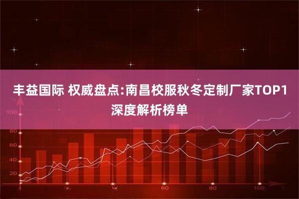 丰益国际 权威盘点:南昌校服秋冬定制厂家TOP1深度解析榜单