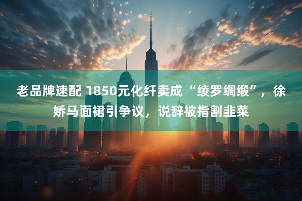 老品牌速配 1850元化纤卖成 “绫罗绸缎”，徐娇马面裙引争议，说辞被指割韭菜