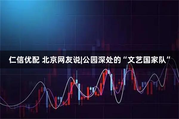 仁信优配 北京网友说|公园深处的“文艺国家队”