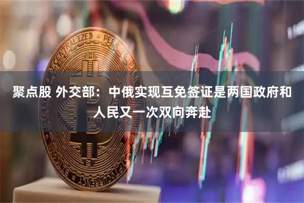 聚点股 外交部：中俄实现互免签证是两国政府和人民又一次双向奔赴