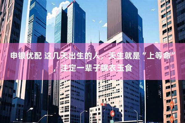 申银优配 这几天出生的人，天生就是“上等命”，注定一辈子锦衣玉食