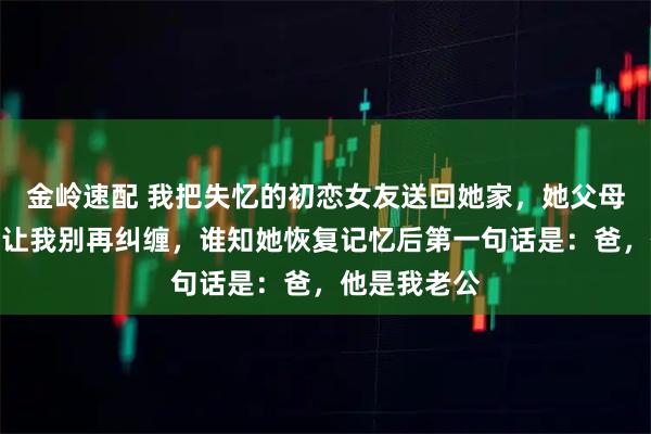 金岭速配 我把失忆的初恋女友送回她家，她父母甩给我十万让我别再纠缠，谁知她恢复记忆后第一句话是：爸，他是我老公