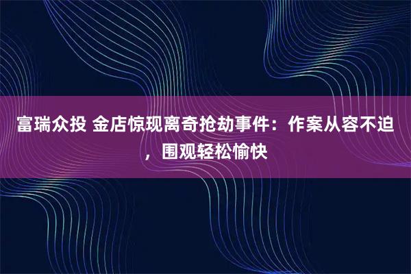富瑞众投 金店惊现离奇抢劫事件：作案从容不迫，围观轻松愉快