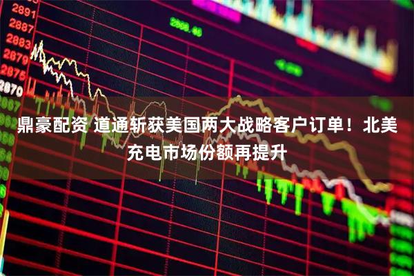 鼎豪配资 道通斩获美国两大战略客户订单！北美充电市场份额再提升