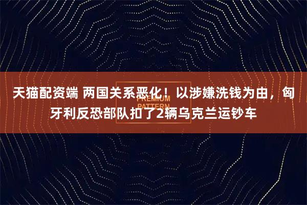 天猫配资端 两国关系恶化！以涉嫌洗钱为由，匈牙利反恐部队扣了2辆乌克兰运钞车