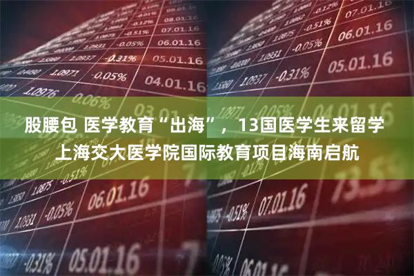 股腰包 医学教育“出海”，13国医学生来留学 上海交大医学院国际教育项目海南启航