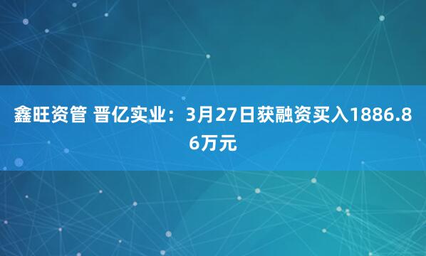 鑫旺资管 晋亿实业：3月27日获融资买入1886.86万元