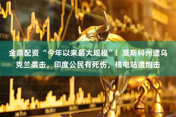 金鼎配资 “今年以来最大规模”！莫斯科州遭乌克兰袭击，印度公民有死伤，核电站遭炮击