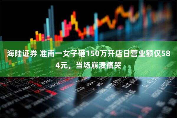 海陆证券 准南一女子砸150万开店日营业额仅584元，当场崩溃痛哭